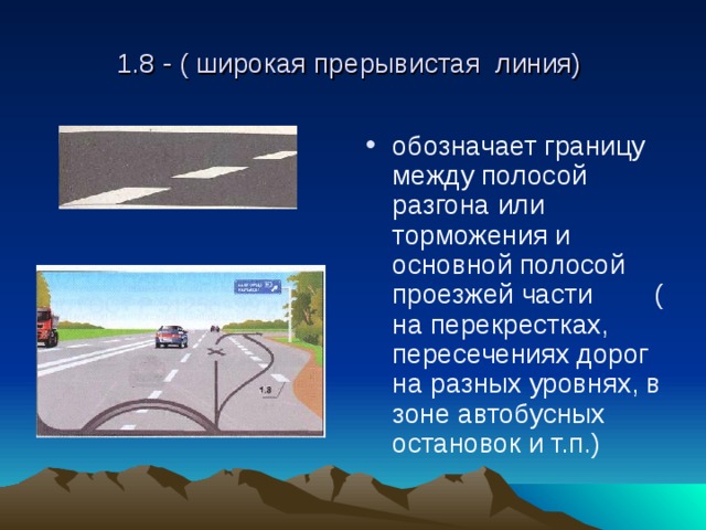 1.8 - ( широкая прерывистая линия) обозначает границу между полосой разгона или торможения и основной полосой проезжей части ( на перекрестках, пересечениях дорог на разных уровнях, в зоне автобусных остановок и т.п.) 
