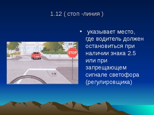 1.12 ( стоп -линия )  указывает место, где водитель должен остановиться при наличии знака 2.5 или при запрещающем сигнале светофора (регулировщика) 
