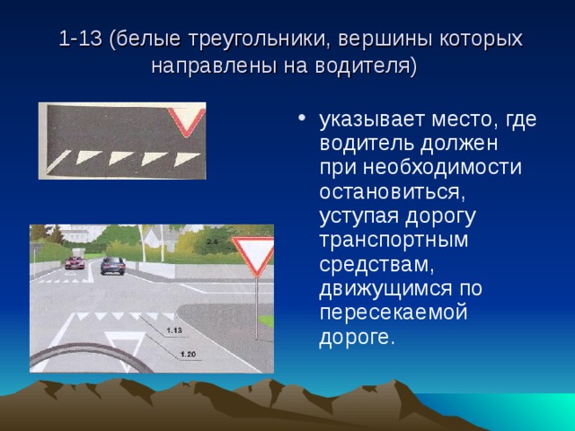  1-13 (белые треугольники, вершины которых направлены на водителя) указывает место, где водитель должен при необходимости остановиться, уступая дорогу транспортным средствам, движущимся по пересекаемой дороге. 