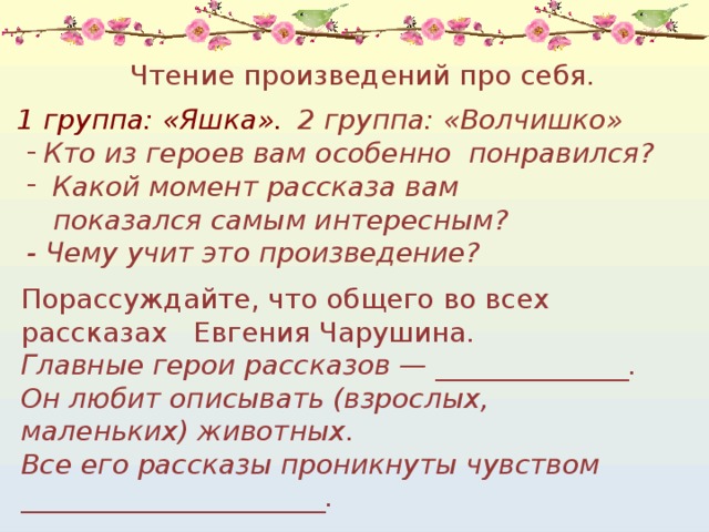 Чтение произведений про себя.  1 группа: «Яшка».  2 группа: «Волчишко» Кто из героев вам особенно понравился?  Какой момент рассказа вам  показался самым интересным? - Чему учит это произведение? Порассуждайте, что общего во всех рассказах Евгения Чарушина.   Главные герои рассказов — ______________. Он любит описывать (взрослых, маленьких) животных. Все его рассказы проникнуты чувством ______________________. 