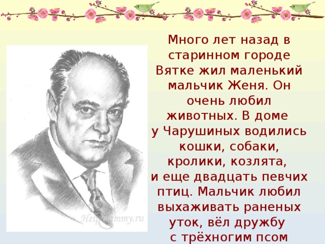 Много лет назад в старинном городе Вятке жил маленький мальчик Женя. Он очень любил животных. В доме у Чарушиных водились кошки, собаки, кролики, козлята, и еще двадцать певчих птиц. Мальчик любил выхаживать раненых уток, вёл дружбу с трёхногим псом Бобкой. 