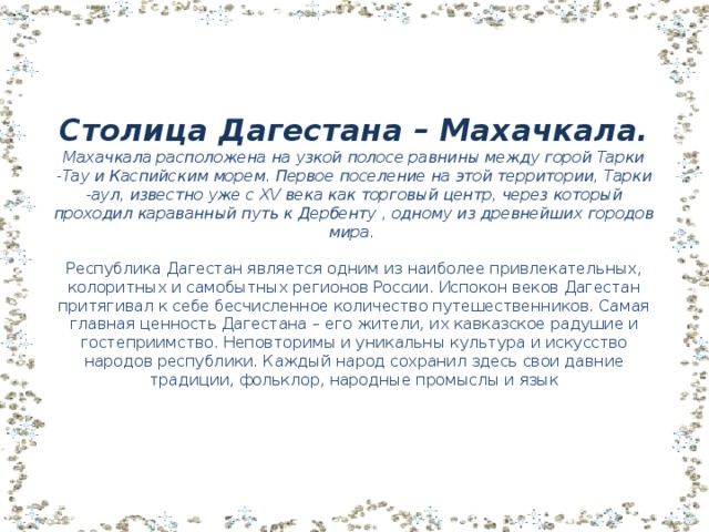 Столица Дагестана – Махачкала.  Махачкала расположена на узкой полосе равнины между горой Тарки -Тау и Каспийским морем. Первое поселение на этой территории, Тарки -аул, известно уже с XV века как торговый центр, через который проходил караванный путь к Дербенту , одному из древнейших городов мира.   Республика Дагестан является одним из наиболее привлекательных, колоритных и самобытных регионов России. Испокон веков Дагестан притягивал к себе бесчисленное количество путешественников. Самая главная ценность Дагестана – его жители, их кавказское радушие и гостеприимство. Неповторимы и уникальны культура и искусство народов республики. Каждый народ сохранил здесь свои давние традиции, фольклор, народные промыслы и язык 