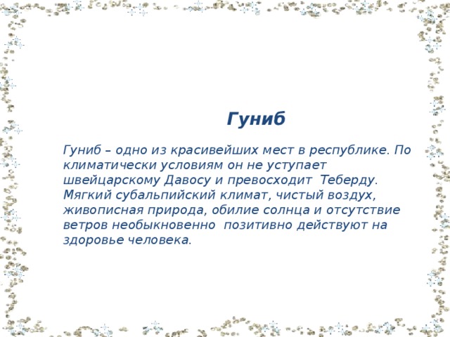  Гуниб Гуниб – одно из красивейших мест в республике. По климатически условиям он не уступает швейцарскому Давосу и превосходит Теберду. Мягкий субальпийский климат, чистый воздух, живописная природа, обилие солнца и отсутствие ветров необыкновенно позитивно действуют на здоровье человека. 