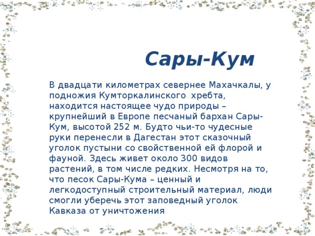  Сары-Кум В двадцати километрах севернее Махачкалы, у подножия Кумторкалинского хребта, находится настоящее чудо природы – крупнейший в Европе песчаный бархан Сары-Кум, высотой 252 м. Будто чьи-то чудесные руки перенесли в Дагестан этот сказочный уголок пустыни со свойственной ей флорой и фауной. Здесь живет около 300 видов растений, в том числе редких. Несмотря на то, что песок Сары-Кума – ценный и легкодоступный строительный материал, люди смогли уберечь этот заповедный уголок Кавказа от уничтожения 