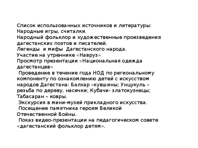 Список использованных источников и литературы: Народные игры, считалки. Народный фольклор и художественные произведения дагестанских поэтов и писателей. Легенды и мифы Дагестанского народа. Участие на утреннике «Навруз» Просмотр презентации «Национальная одежда дагестанцев»  Проведение в течение года НОД по региональному компоненту по ознакомлению детей с искусством народов Дагестана: Балхар –кувшины; Унцукуль – резьба по дереву, насечки; Кубачи- златокузнецы; Табасаран – ковры.  Экскурсия в мини-музей прикладного искусства.  Посещение памятника героям Великой Отечественной Войны.  Показ видео-презентации на педагогическом совете «дагестанский фольклор детям». 