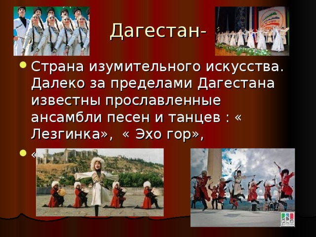 Дагестан- Страна изумительного искусства. Далеко за пределами Дагестана известны прославленные ансамбли песен и танцев : « Лезгинка», « Эхо гор», « Дети Кавказа». 