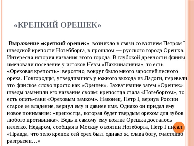 «Крепкий орешек»    Выражение «крепкий орешек» возникло в связи со взятием Петром I шведской крепости Нотебборга, в прошлом — русского города Орешка.  Интересна история названия этого города. В глубокой древности финны именовали поселение у истоков Невы «Пяхкиналинна», то есть «Ореховая крепость»: вероятно, вокруг было много зарослей лесного ореха. Новгородцы, утвердившись у южного выхода из Ладоги, перевели это финское слово просто как «Орешек». Захватившие затем «Орешек» шведы заменили его название своим: крепостца стала «Нотеборгом», то есть опять-таки «Ореховым замком». Наконец, Петр I, вернув России старое ее владение, вернул ему и давнее имя. Однако он придал ему новое понимание: «крепостца, которая будет твердым орехом для зубов любого противника». Ведь и самому ему взятие Орешка досталось нелегко. Недаром, сообщая в Москву о взятии Нотеборга, Петр I писал:  «Правда, что зело крепок сей орех был, однако ж, слава богу, счастливо разгрызен…»