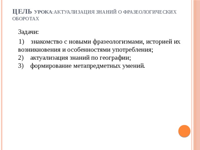 Цель урока :актуализация знаний о фразеологических оборотах    Задачи:  1)    знакомство с новыми фразеологизмами, историей их возникновения и особенностями употребления;  2)    актуализация знаний по географии;  3)    формирование метапредметных умений.