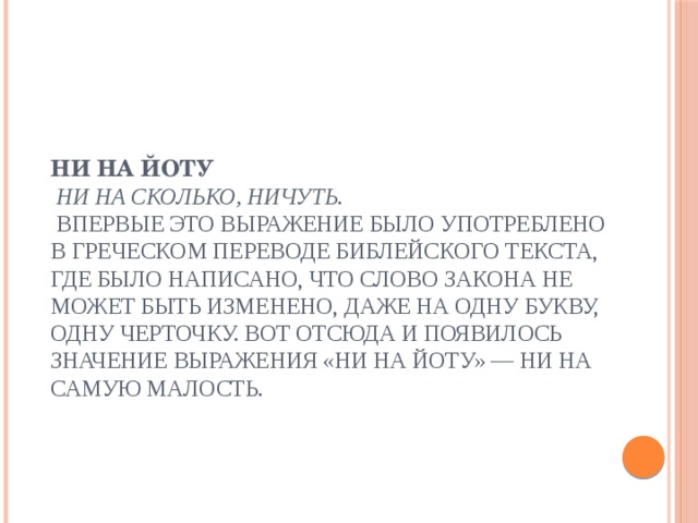 Ни на йоту  Ни на сколько, ничуть.  Впервые это выражение было употреблено в греческом переводе библейского текста, где было написано, что слово закона не может быть изменено, даже на одну букву, одну черточку. Вот отсюда и появилось значение выражения «ни на йоту» — ни на самую малость.