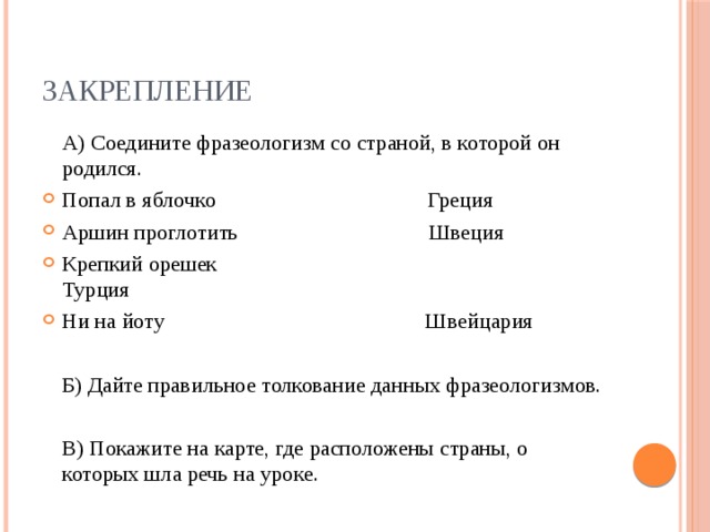 ЗАКРЕПЛЕНИЕ  А) Соедините фразеологизм со страной, в которой он родился. Попал в яблочко                                       Греция        Аршин проглотить                                   Швеция Крепкий орешек                                                Турция                                              Ни на йоту                                                Швейцария  Б) Дайте правильное толкование данных фразеологизмов.  В) Покажите на карте, где расположены страны, о которых шла речь на уроке.