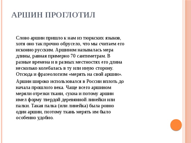 Аршин проглотил      Слово аршин пришло к нам из тюркских языков, хотя оно так прочно обрусело, что мы считаем его исконно русcким. Аршином называлась мера длины, равная примерно 70 сантиметрам. В разные времена и в разных местностях его длина несколько колебалась в ту или иную сторону.  Отсюда и фразеологизм «мерять на свой аршин».  Аршин широко использовался в России вплоть до начала прошлого века. Чаще всего аршином меряли отрезки ткани, сукна и потому аршин имел форму твердой деревянной линейки или палки. Такая палка (или линейка) была ровно один аршин, поэтому ткань мерять им было особенно удобно.