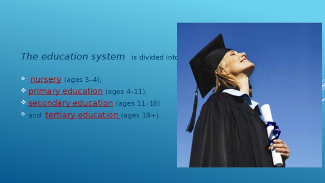The education system is divided into:  nursery  (ages 3–4), primary education (ages 4–11), secondary education  (ages 11–18) and tertiary education (ages 18+). 