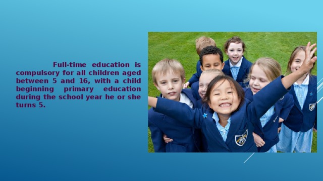  Full-time education is compulsory for all children aged between 5 and 16, with a child beginning primary education during the school year he or she turns 5. 