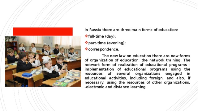 In Russia there are three main forms of education: full-time (day); part-time (evening); correspondence.  The new law on education there are new forms of organization of education: the network training. The network form of realization of educational programs - implementation of educational programs using the resources of several organizations engaged in educational activities, including foreign, and also, if necessary, using the resources of other organizations; -electronic and distance learning. 