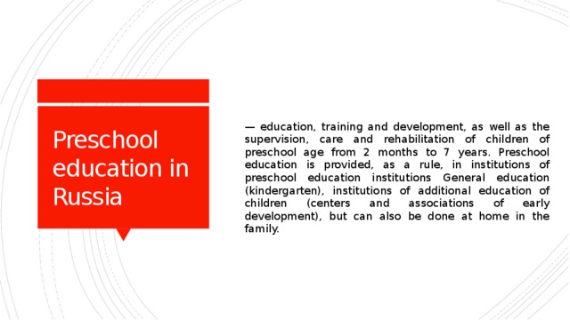 — education, training and development, as well as the supervision, care and rehabilitation of children of preschool age from 2 months to 7 years. Preschool education is provided, as a rule, in institutions of preschool education institutions General education (kindergarten), institutions of additional education of children (centers and associations of early development), but can also be done at home in the family. Preschool education in Russia 