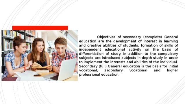  Objectives of secondary (complete) General education are the development of interest in learning and creative abilities of students, formation of skills of independent educational activity on the basis of differentiation of study. In addition to the compulsory subjects are introduced subjects in-depth study in order to implement the interests and abilities of the individual. Secondary (full) General education is the basis for initial vocational, secondary vocational and higher professional education. 