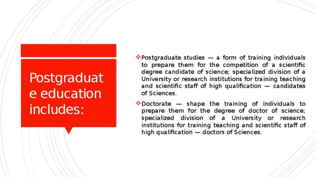 Postgraduate studies — a form of training individuals to prepare them for the competition of a scientific degree candidate of science; specialized division of a University or research institutions for training teaching and scientific staff of high qualification — candidates of Sciences. Doctorate — shape the training of individuals to prepare them for the degree of doctor of science; specialized division of a University or research institutions for training teaching and scientific staff of high qualification — doctors of Sciences. Postgraduate education includes: 