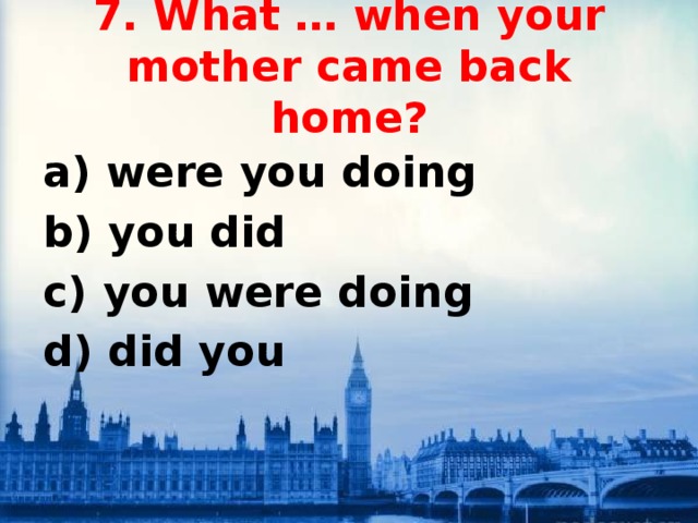 7. What … when your mother came back home? a) were you doing b) you did c) you were doing d) did you 
