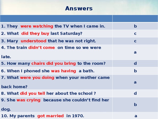 Answers  1. They were watching the TV when I came in. b 2. What did they buy last Saturday? c 3. Mary understood that he was not right. c 4. The train didn’t come on time so we were late. a 5. How many chairs did you bring to the room? d 6. When I phoned she was having a bath. b 7. What were you doing when your mother came back home? a 8. What did you tell her about the school ? d 9. She was crying because she couldn’t find her dog. b 10. My parents got married in 1970.  a 