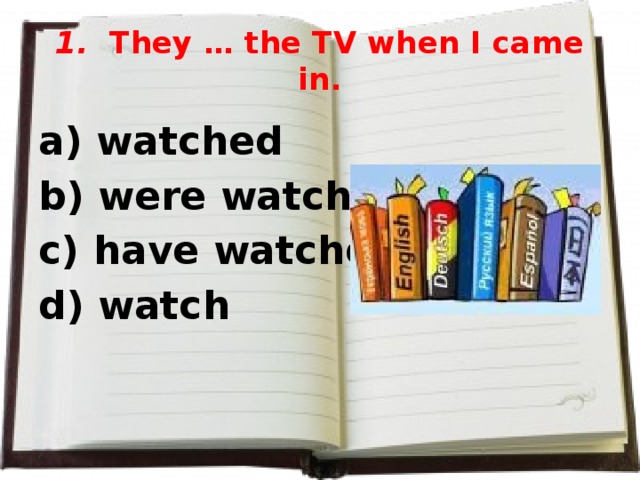 1. They … the TV when I came in. a) watched b) were watching c) have watched d) watch  