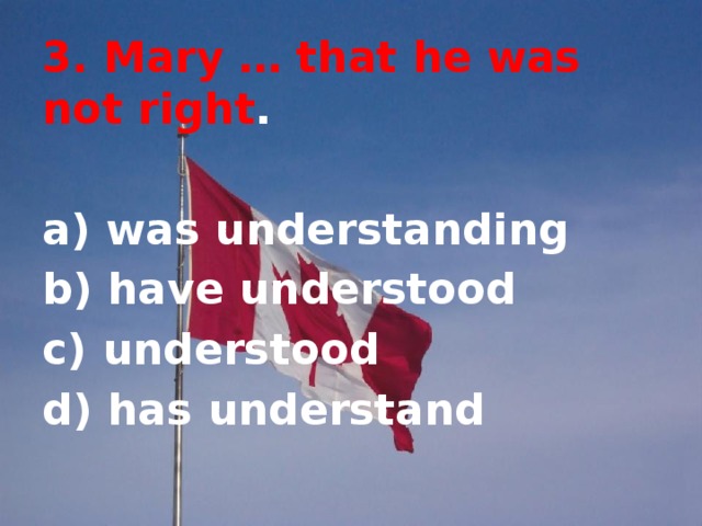3. Mary … that he was not right .  a) was understanding b) have understood c) understood d) has understand 