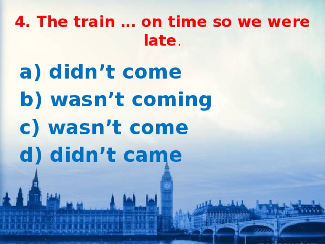 4. The train … on time so we were late . a) didn’t come b) wasn’t coming c) wasn’t come d) didn’t came 