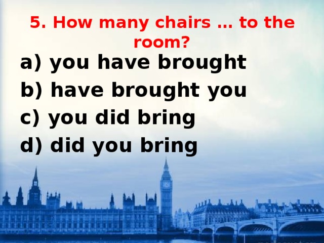 5. How many chairs … to the room?   a) you have brought b) have brought you c) you did bring d) did you bring 