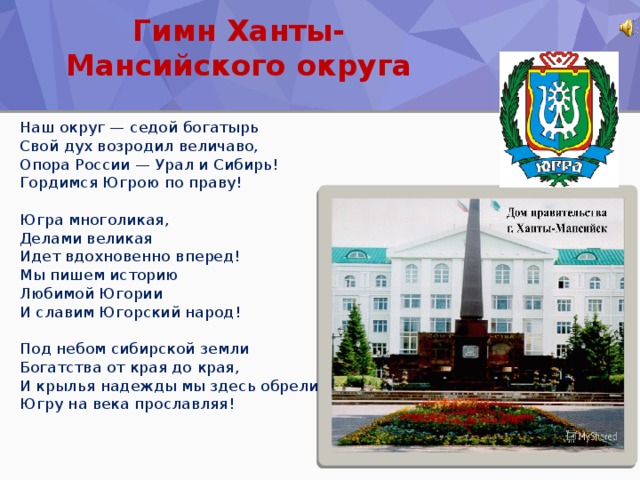 Гимн Ханты-Мансийского округа Наш округ — седой богатырь  Свой дух возродил величаво,  Опора России — Урал и Сибирь!  Гордимся Югрою по праву!   Югра многоликая,  Делами великая  Идет вдохновенно вперед!  Мы пишем историю  Любимой Югории  И славим Югорский народ!   Под небом сибирской земли  Богатства от края до края,  И крылья надежды мы здесь обрели,  Югру на века прославляя!