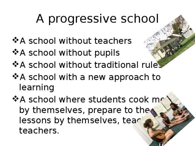 A progressive school A school without teachers A school without pupils A school without traditional rules A school with a new approach to learning A school where students cook meal by themselves, prepare to the lessons by themselves, teach teachers. 