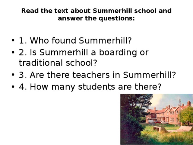 Read the text about Summerhill school and answer the questions:   1. Who found Summerhill? 2. Is Summerhill a boarding or traditional school? 3. Are there teachers in Summerhill? 4. How many students are there? 