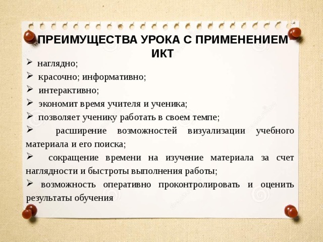 ПРЕИМУЩЕСТВА УРОКА С ПРИМЕНЕНИЕМ ИКТ  наглядно;  красочно; информативно;  интерактивно;  экономит время учителя и ученика;  позволяет ученику работать в своем темпе;  расширение возможностей визуализации учебного материала и его поиска;  сокращение времени на изучение материала за счет наглядности и быстроты выполнения работы;  возможность оперативно проконтролировать и оценить результаты обучения 
