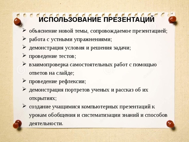 ИСПОЛЬЗОВАНИЕ ПРЕЗЕНТАЦИЙ объяснение новой темы, сопровождаемое презентацией; работа с устными упражнениями; демонстрация условия и решения задачи; проведение тестов; взаимопроверка самостоятельных работ с помощью ответов на слайде; проведение рефлексии; демонстрация портретов ученых и рассказ об их открытиях; создание учащимися компьютерных презентаций к урокам обобщения и систематизации знаний и способов деятельности. 