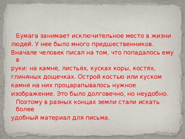  Бумага занимает исключительное место в жизни людей. У нее было много предшественников. Вначале человек писал на том, что попадалось ему в руки: на камне, листьях, кусках коры, костях, глиняных дощечках. Острой костью или куском камня на них процарапывалось нужное изображение. Это было долговечно, но неудобно.  Поэтому в разных концах земли стали искать более удобный материал для письма. 