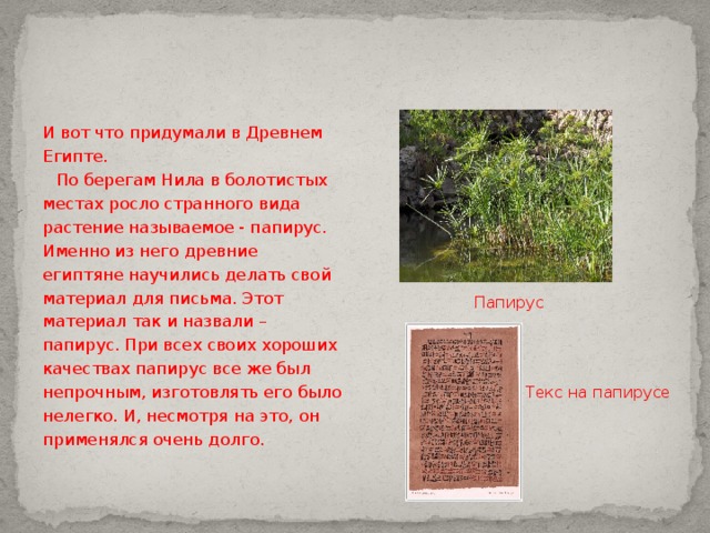 И вот что придумали в Древнем Египте.  По берегам Нила в болотистых местах росло странного вида растение называемое - папирус. Именно из него древние египтяне научились делать свой материал для письма. Этот материал так и назвали – папирус. При всех своих хороших качествах папирус все же был непрочным, изготовлять его было нелегко. И, несмотря на это, он применялся очень долго. Папирус Текс на папирусе 