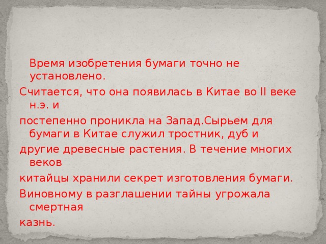  Время изобретения бумаги точно не установлено. Считается, что она появилась в Китае во II веке н.э. и постепенно проникла на Запад.Сырьем для бумаги в Китае служил тростник, дуб и другие древесные растения. В течение многих веков китайцы хранили секрет изготовления бумаги. Виновному в разглашении тайны угрожала смертная казнь. 