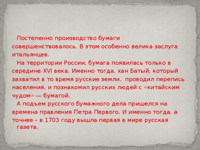  Постепенно производство бумаги совершенствовалось. В этом особенно велика заслуга итальянцев.  На территории России, бумага появилась только в середине XVI века. Именно тогда, хан Батый, который захватил в то время русские земли, проводил перепись населения, и познакомил русских людей с «китайским чудом» — бумагой.  А подъем русского бумажного дела пришелся на времена правления Петра Первого. И именно тогда, а точнее – в 1703 году вышла первая в мире русская газета. 