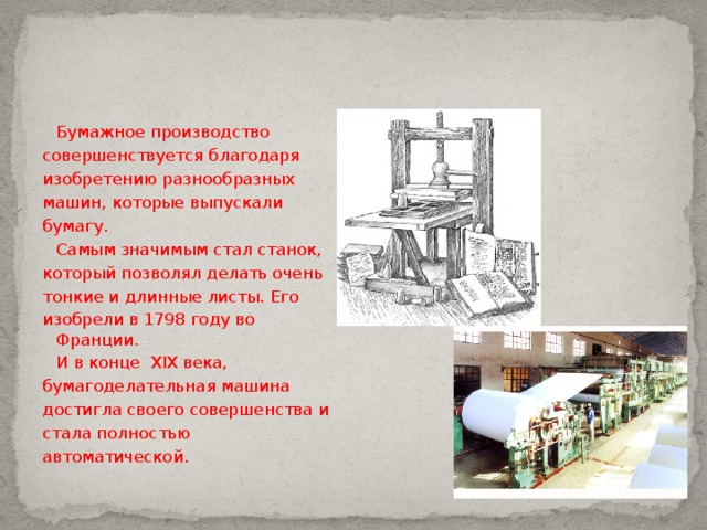  Бумажное производство совершенствуется благодаря изобретению разнообразных машин, которые выпускали бумагу.    Самым значимым стал станок, который позволял делать очень тонкие и длинные листы. Его изобрели в 1798 году во Франции.  И в конце XIX века, бумагоделательная машина достигла своего совершенства и стала полностью автоматической. 