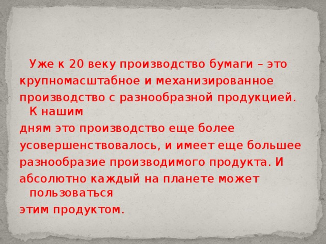 Уже к 20 веку производство бумаги – это крупномасштабное и механизированное производство с разнообразной продукцией. К нашим дням это производство еще более усовершенствовалось, и имеет еще большее разнообразие производимого продукта. И абсолютно каждый на планете может пользоваться этим продуктом.   