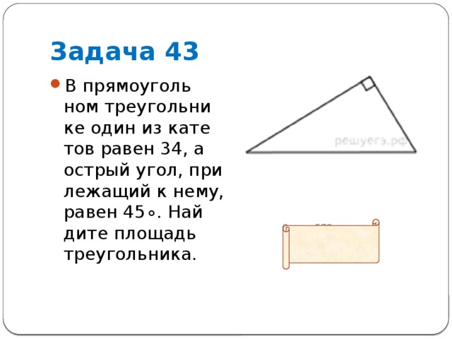 Задача 43 В пря­мо­уголь­ном тре­уголь­ни­ке один из ка­те­тов равен 34, а ост­рый угол, при­ле­жа­щий к нему, равен 45∘. Най­ди­те пло­щадь треугольника.          Ответ: 578 