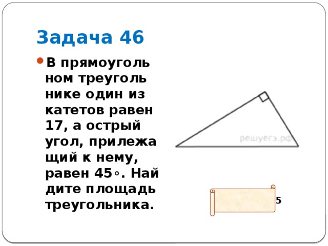Задача 46 В пря­мо­уголь­ном тре­уголь­ни­ке один из ка­те­тов равен 17, а ост­рый угол, при­ле­жа­щий к нему, равен 45∘. Най­ди­те пло­щадь треугольника. Ответ: 144,5 