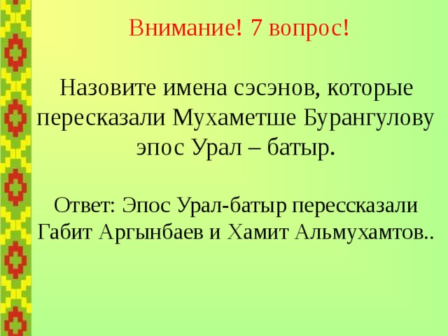    Внимание! 7 вопрос!   Назовите имена сэсэнов, которые  пересказали Мухаметше Бурангулову  эпос Урал – батыр.   Ответ: Эпос Урал-батыр перессказали  Габит Аргынбаев и Хамит Альмухамтов.. 