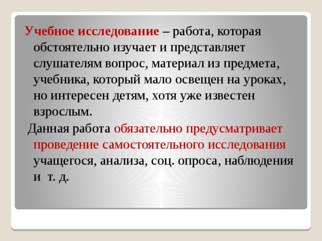 Учебное исследование – работа, которая обстоятельно изучает и представляет слушателям вопрос, материал из предмета, учебника, который мало освещен на уроках, но интересен детям, хотя уже известен взрослым.  Данная работа обязательно предусматривает проведение самостоятельного исследования учащегося, анализа, соц. опроса, наблюдения и т. д.  