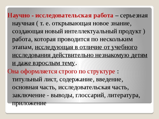 Научно - исследовательская работа – серьезная научная ( т. е. открывающая новое знание, создающая новый интеллектуальный продукт ) работа, которая проводится по нескольким этапам, исследующая в отличие от учебного исследования действительно незнакомую детям и даже взрослым тему . Она оформляется строго по структуре : титульный лист, содержание, введение, основная часть, исследовательская часть, заключение - выводы, глоссарий, литература, приложение 