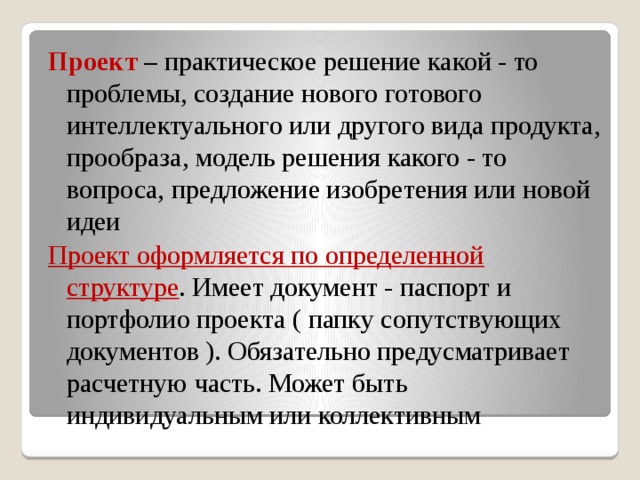 Проект – практическое решение какой - то проблемы, создание нового готового интеллектуального или другого вида продукта, прообраза, модель решения какого - то вопроса, предложение изобретения или новой идеи Проект оформляется по определенной структуре . Имеет документ - паспорт и портфолио проекта ( папку сопутствующих документов ). Обязательно предусматривает расчетную часть. Может быть индивидуальным или коллективным 