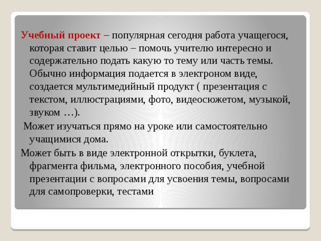 Учебный проект – популярная сегодня работа учащегося, которая ставит целью – помочь учителю интересно и содержательно подать какую то тему или часть темы. Обычно информация подается в электроном виде, создается мультимедийный продукт ( презентация с текстом, иллюстрациями, фото, видеосюжетом, музыкой, звуком …).  Может изучаться прямо на уроке или самостоятельно учащимися дома. Может быть в виде электронной открытки, буклета, фрагмента фильма, электронного пособия, учебной презентации с вопросами для усвоения темы, вопросами для самопроверки, тестами 