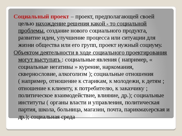 Социальный проект – проект, предполагающей своей целью нахождение решения какой - то социальной проблемы , создание нового социального продукта, развитие идеи, улучшение процесса или ситуации для жизни общества или его групп, проект нужный социуму. Объектом деятельности в ходе социального проектирования могут выступать : социальные явления ( например, « социальные негативы » курение, наркомания, сквернословие, алкоголизм ); социальные отношения ( например, отношение к старикам, к молодежи, к детям ; отношение к клиенту, к потребителю, к заказчику ; политическое взаимодействие, влияние, др.); социальные институты ( органы власти и управления, политическая партия, школа, больница, магазин, почта, парикмахерская и др.); социальная среда  