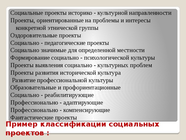 Социальные проекты историко - культурной направленности Проекты, ориентированные на проблемы и интересы конкретной этнической группы Оздоровительные проекты Социально - педагогические проекты Социально значимые для определенной местности Формирование социально - психологической культуры Проекты выявления социально - культурных проблем Проекты развития исторической культура  Развитие профессиональной культуры Образовательные и профориентационные Социально - реабилитирующие Профессионально - адаптирующие Профессионально - компенсирующие Фантастические проекты  Пример классификации социальных проектов : 