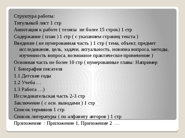 Структура работы: Титульный лист 1 стр Аннотация к работе ( тезисы не более 15 строк) 1 стр Содержание ( план ) 1 стр ( с указанием страниц текста ) Введение ( не нумерованная часть ) 1 стр ( тема, объект, предмет исследования, цель, задачи, актуальность, новизна вопроса, методы, изученность вопроса, возможное практическое применение ) Основная часть не более 10 стр ( нумерованные главы: Например I Биография писателя 1.1 Детские годы 1.2 Учеба … 1.3 Работа …) Исследовательская часть 2-3 стр Заключение ( с осн. выводами ) 1 стр Список терминов 1 стр Список литературы ( по алфавиту авторов ) 1 стр Приложение : Приложение 1, Приложение 2 … 