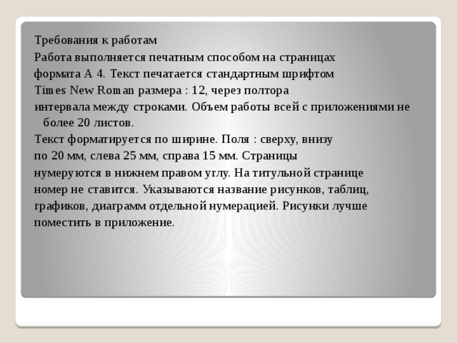 Требования к работам Работа выполняется печатным способом на страницах формата А 4. Текст печатается стандартным шрифтом Times New Roman размера : 12, через полтора интервала между строками. Объем работы всей с приложениями не более 20 листов. Текст форматируется по ширине. Поля : сверху, внизу по 20 мм, слева 25 мм, справа 15 мм. Страницы нумеруются в нижнем правом углу. На титульной странице номер не ставится. Указываются название рисунков, таблиц, графиков, диаграмм отдельной нумерацией. Рисунки лучше поместить в приложение.  