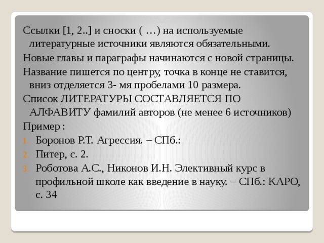 Ссылки [1, 2..] и сноски ( …) на используемые литературные источники являются обязательными. Новые главы и параграфы начинаются с новой страницы. Название пишется по центру, точка в конце не ставится, вниз отделяется 3- мя пробелами 10 размера. Список ЛИТЕРАТУРЫ СОСТАВЛЯЕТСЯ ПО АЛФАВИТУ фамилий авторов (не менее 6 источников) Пример : Боронов Р.Т. Агрессия. – СПб.: Питер, с. 2. Роботова А.С., Никонов И.Н. Элективный курс в профильной школе как введение в науку. – СПб.: КАРО, с. 34 